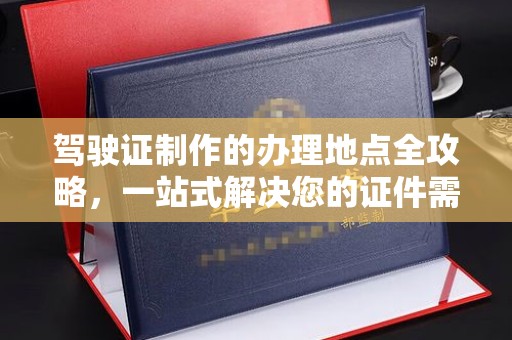 西林驾驶证制作的办理地点全攻略，一站式解决您的证件需求